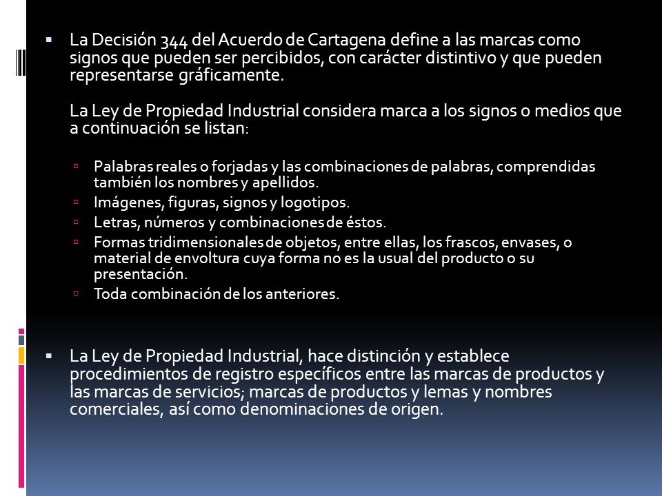 La Decisión 344 del Acuerdo de Cartagena define a las marcas como signos que pueden ser percibidos, con carácter distintivo y que pueden representarse gráficamente. La Ley de Propiedad Industrial considera marca a los signos o medios que a continuación se listan: