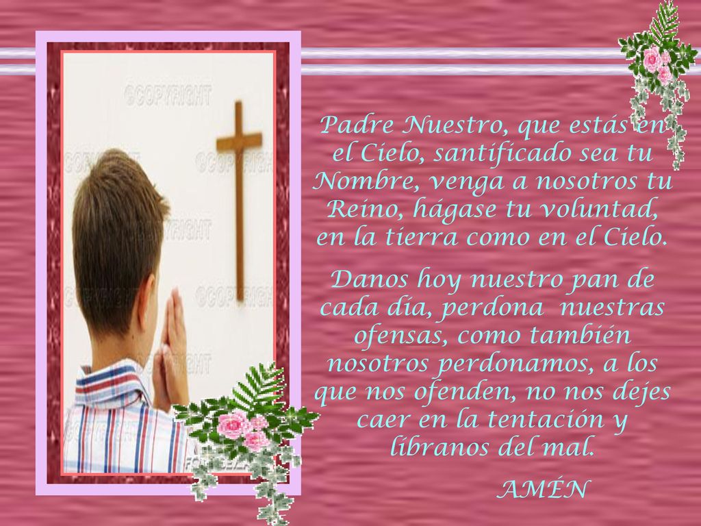 Padre Nuestro, que estás en el Cielo, santificado sea tu Nombre, venga a nosotros tu Reino, hágase tu voluntad, en la tierra como en el Cielo.