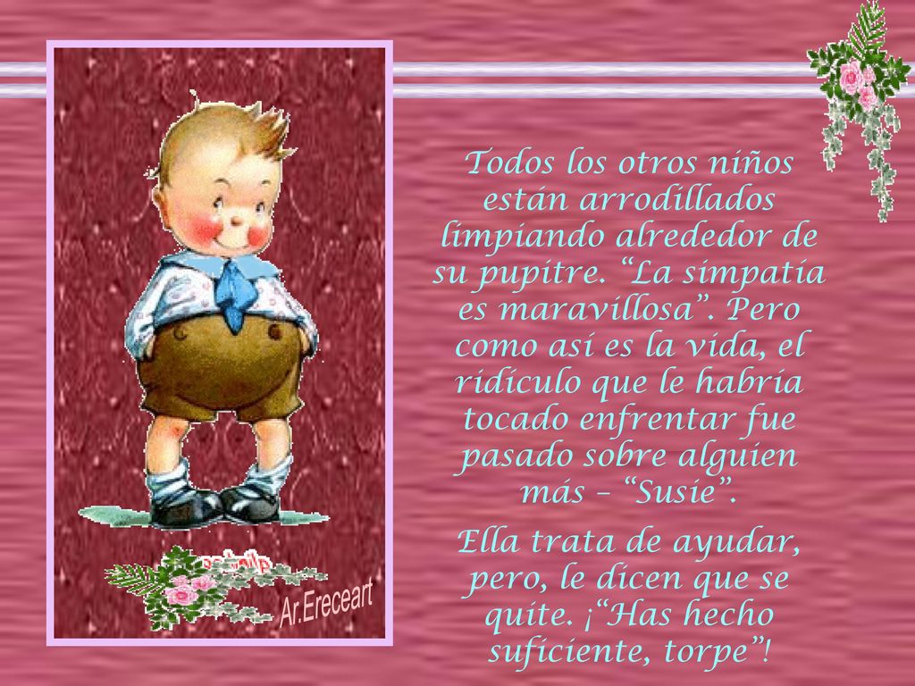 Todos los otros niños están arrodillados limpiando alrededor de su pupitre. La simpatía es maravillosa . Pero como así es la vida, el ridículo que le habría tocado enfrentar fue pasado sobre alguien más – Susie .