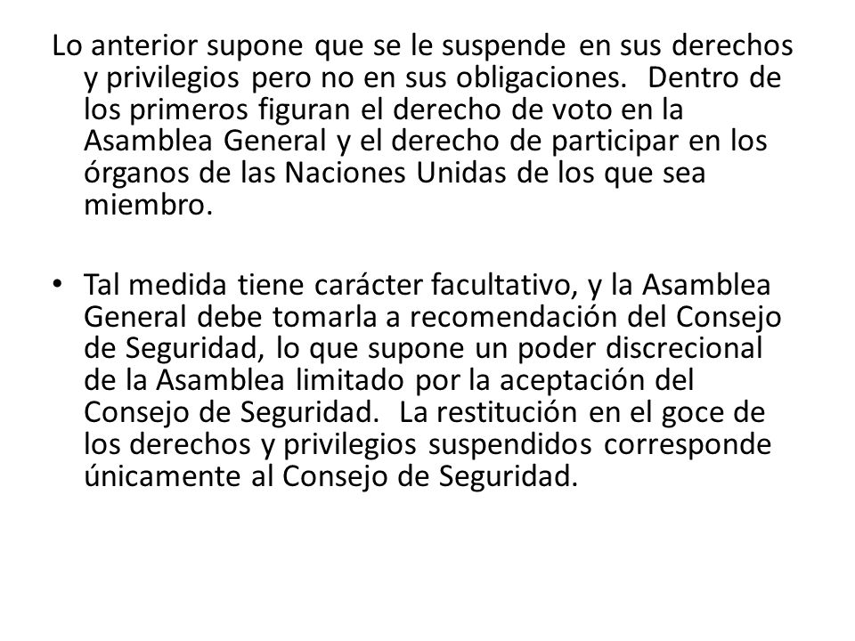 Lo anterior supone que se le suspende en sus derechos y privilegios pero no en sus obligaciones. Dentro de los primeros figuran el derecho de voto en la Asamblea General y el derecho de participar en los órganos de las Naciones Unidas de los que sea miembro.