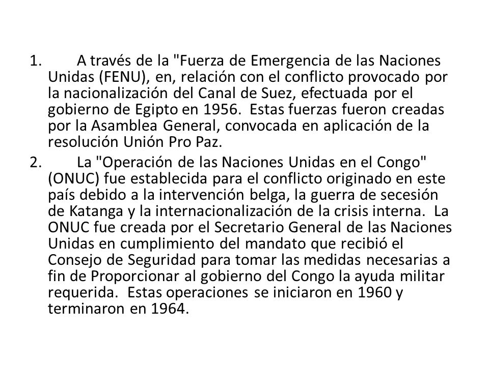 1. A través de la Fuerza de Emergencia de las Naciones Unidas (FENU), en, relación con el conflicto provocado por la nacionalización del Canal de Suez, efectuada por el gobierno de Egipto en Estas fuerzas fueron creadas por la Asamblea General, convocada en aplicación de la resolución Unión Pro Paz.