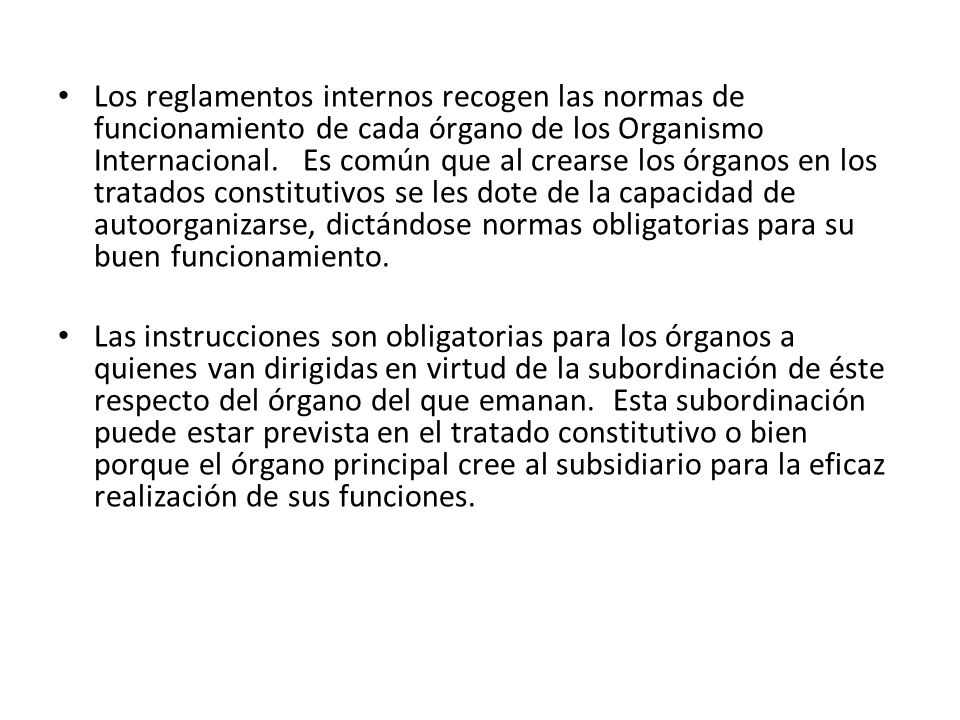Los reglamentos internos recogen las normas de funcionamiento de cada órgano de los Organismo Internacional. Es común que al crearse los órganos en los tratados constitutivos se les dote de la capacidad de autoorganizarse, dictándose normas obligatorias para su buen funcionamiento.