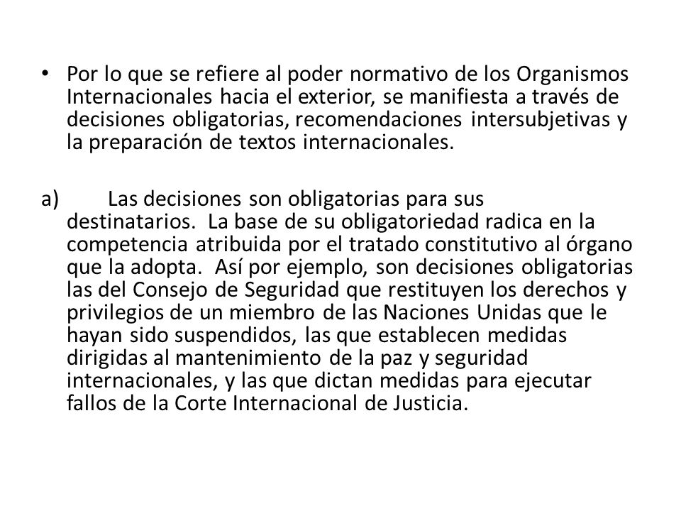 Por lo que se refiere al poder normativo de los Organismos Internacionales hacia el exterior, se manifiesta a través de decisiones obligatorias, recomendaciones intersubjetivas y la preparación de textos internacionales.
