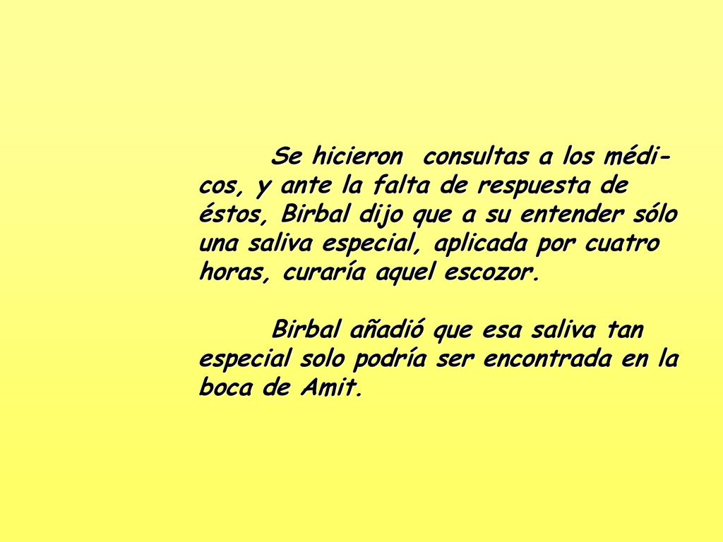 Se hicieron consultas a los médi-cos, y ante la falta de respuesta de éstos, Birbal dijo que a su entender sólo una saliva especial, aplicada por cuatro horas, curaría aquel escozor.