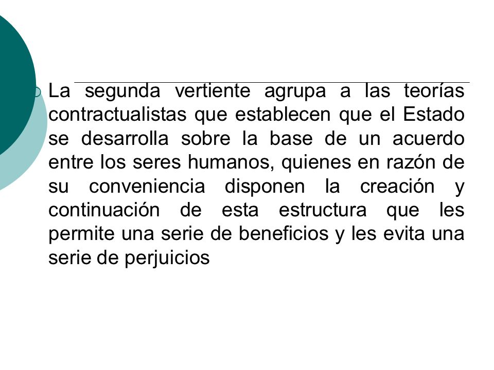 La segunda vertiente agrupa a las teorías contractualistas que establecen que el Estado se desarrolla sobre la base de un acuerdo entre los seres humanos, quienes en razón de su conveniencia disponen la creación y continuación de esta estructura que les permite una serie de beneficios y les evita una serie de perjuicios