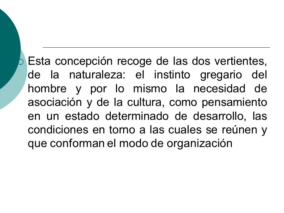 Esta concepción recoge de las dos vertientes, de la naturaleza: el instinto gregario del hombre y por lo mismo la necesidad de asociación y de la cultura, como pensamiento en un estado determinado de desarrollo, las condiciones en torno a las cuales se reúnen y que conforman el modo de organización