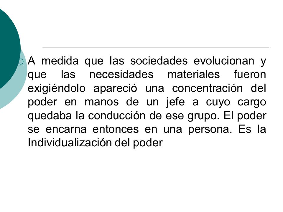 A medida que las sociedades evolucionan y que las necesidades materiales fueron exigiéndolo apareció una concentración del poder en manos de un jefe a cuyo cargo quedaba la conducción de ese grupo.