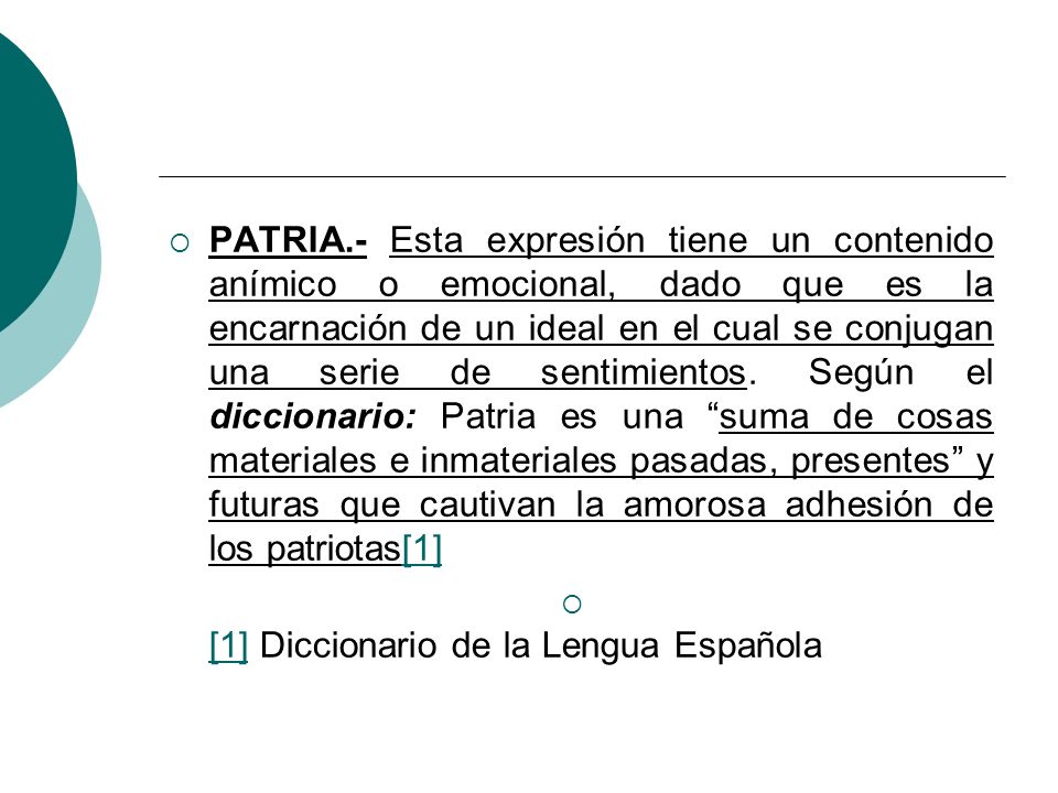 PATRIA.- Esta expresión tiene un contenido anímico o emocional, dado que es la encarnación de un ideal en el cual se conjugan una serie de sentimientos. Según el diccionario: Patria es una suma de cosas materiales e inmateriales pasadas, presentes y futuras que cautivan la amorosa adhesión de los patriotas[1]
