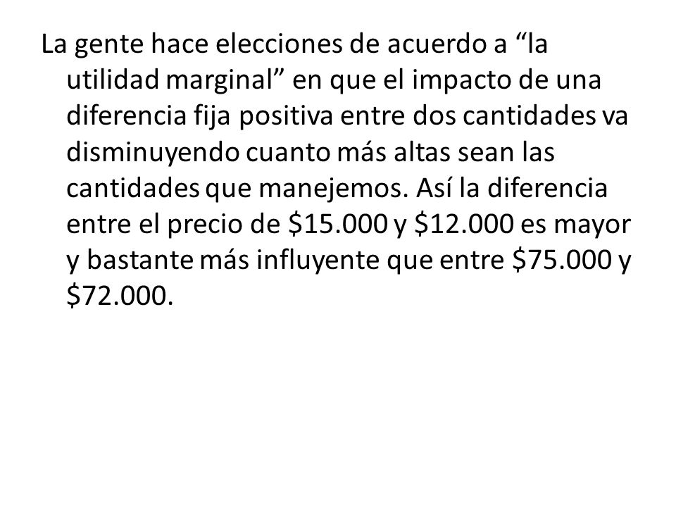 La gente hace elecciones de acuerdo a la utilidad marginal en que el impacto de una diferencia fija positiva entre dos cantidades va disminuyendo cuanto más altas sean las cantidades que manejemos.