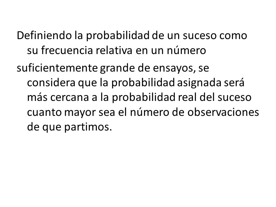 Definiendo la probabilidad de un suceso como su frecuencia relativa en un número suficientemente grande de ensayos, se considera que la probabilidad asignada será más cercana a la probabilidad real del suceso cuanto mayor sea el número de observaciones de que partimos.