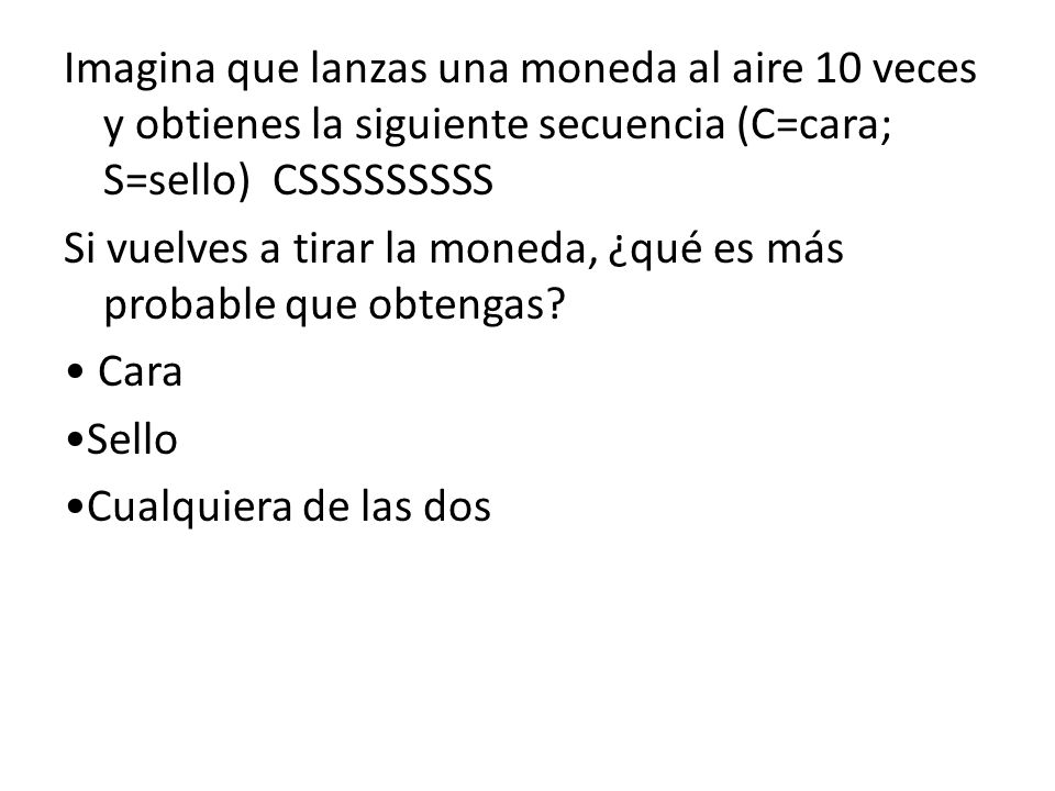 Imagina que lanzas una moneda al aire 10 veces y obtienes la siguiente secuencia (C=cara; S=sello) CSSSSSSSSS Si vuelves a tirar la moneda, ¿qué es más probable que obtengas.