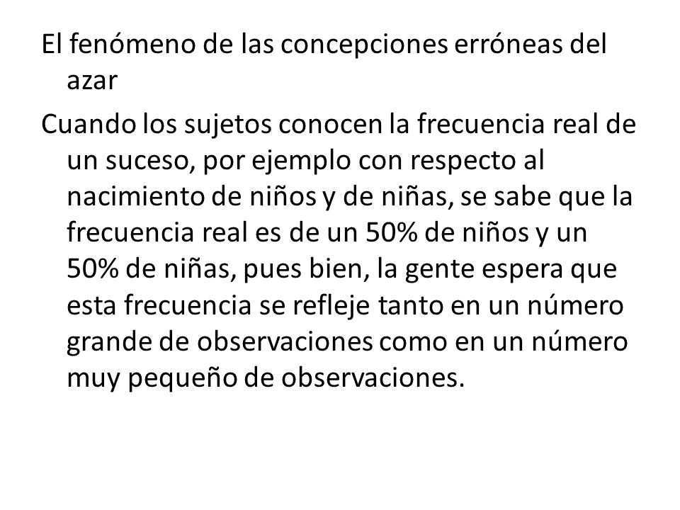 El fenómeno de las concepciones erróneas del azar Cuando los sujetos conocen la frecuencia real de un suceso, por ejemplo con respecto al nacimiento de niños y de niñas, se sabe que la frecuencia real es de un 50% de niños y un 50% de niñas, pues bien, la gente espera que esta frecuencia se refleje tanto en un número grande de observaciones como en un número muy pequeño de observaciones.