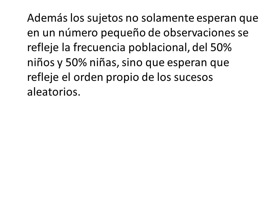 Además los sujetos no solamente esperan que en un número pequeño de observaciones se refleje la frecuencia poblacional, del 50% niños y 50% niñas, sino que esperan que refleje el orden propio de los sucesos aleatorios.