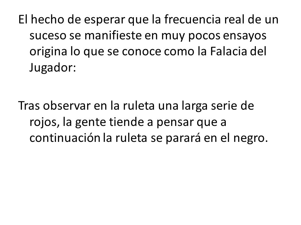El hecho de esperar que la frecuencia real de un suceso se manifieste en muy pocos ensayos origina lo que se conoce como la Falacia del Jugador: Tras observar en la ruleta una larga serie de rojos, la gente tiende a pensar que a continuación la ruleta se parará en el negro.