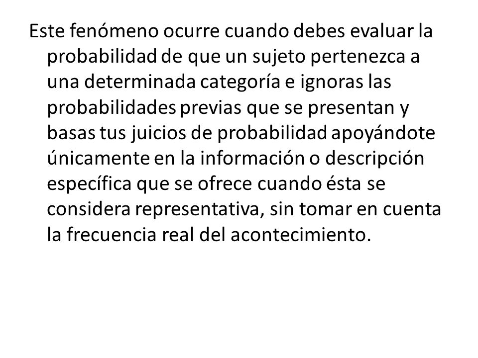 Este fenómeno ocurre cuando debes evaluar la probabilidad de que un sujeto pertenezca a una determinada categoría e ignoras las probabilidades previas que se presentan y basas tus juicios de probabilidad apoyándote únicamente en la información o descripción específica que se ofrece cuando ésta se considera representativa, sin tomar en cuenta la frecuencia real del acontecimiento.