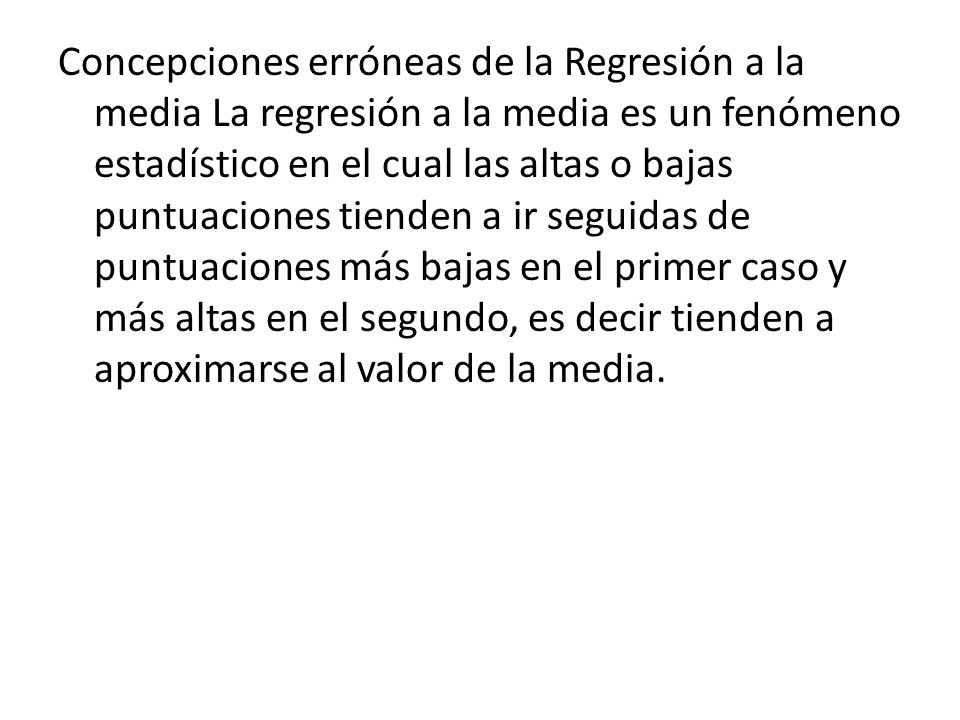 Concepciones erróneas de la Regresión a la media La regresión a la media es un fenómeno estadístico en el cual las altas o bajas puntuaciones tienden a ir seguidas de puntuaciones más bajas en el primer caso y más altas en el segundo, es decir tienden a aproximarse al valor de la media.