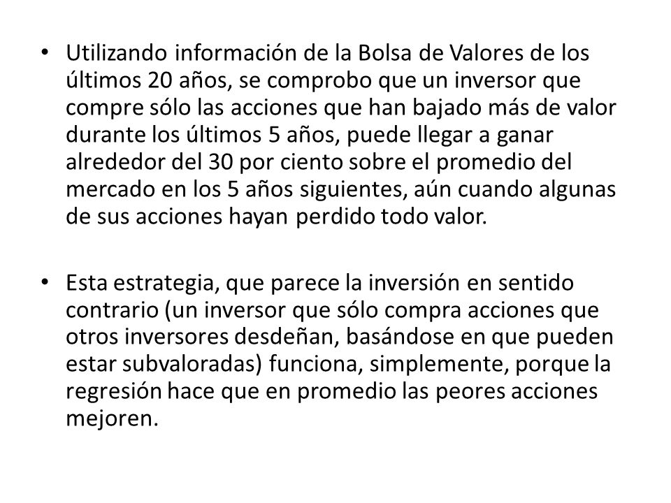 Utilizando información de la Bolsa de Valores de los últimos 20 años, se comprobo que un inversor que compre sólo las acciones que han bajado más de valor durante los últimos 5 años, puede llegar a ganar alrededor del 30 por ciento sobre el promedio del mercado en los 5 años siguientes, aún cuando algunas de sus acciones hayan perdido todo valor.