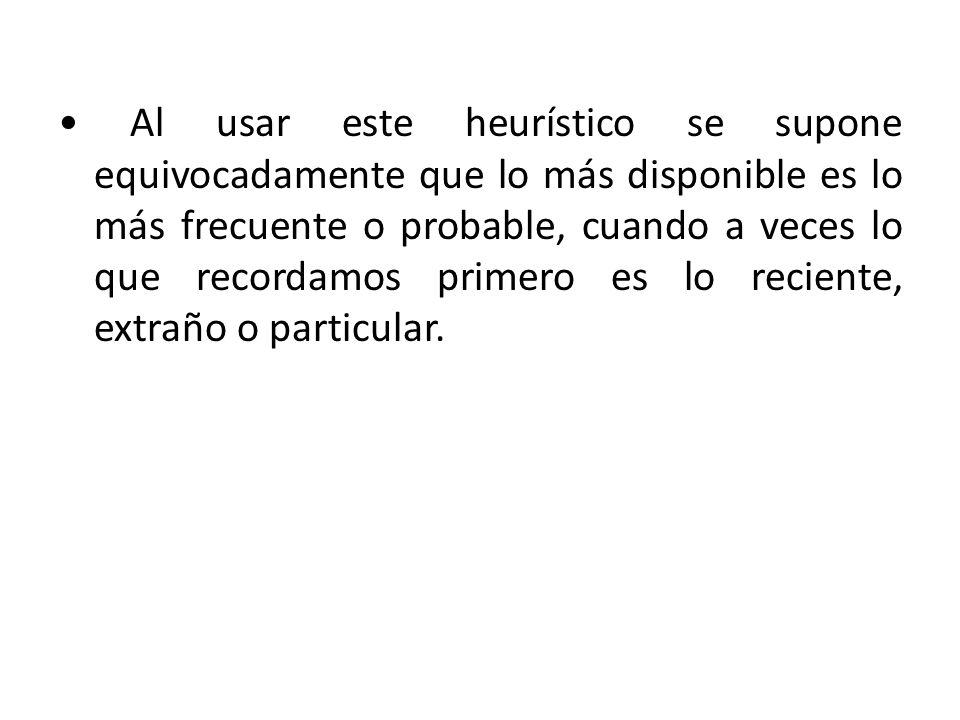 • Al usar este heurístico se supone equivocadamente que lo más disponible es lo más frecuente o probable, cuando a veces lo que recordamos primero es lo reciente, extraño o particular.