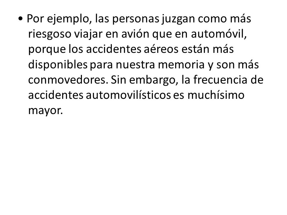 • Por ejemplo, las personas juzgan como más riesgoso viajar en avión que en automóvil, porque los accidentes aéreos están más disponibles para nuestra memoria y son más conmovedores.