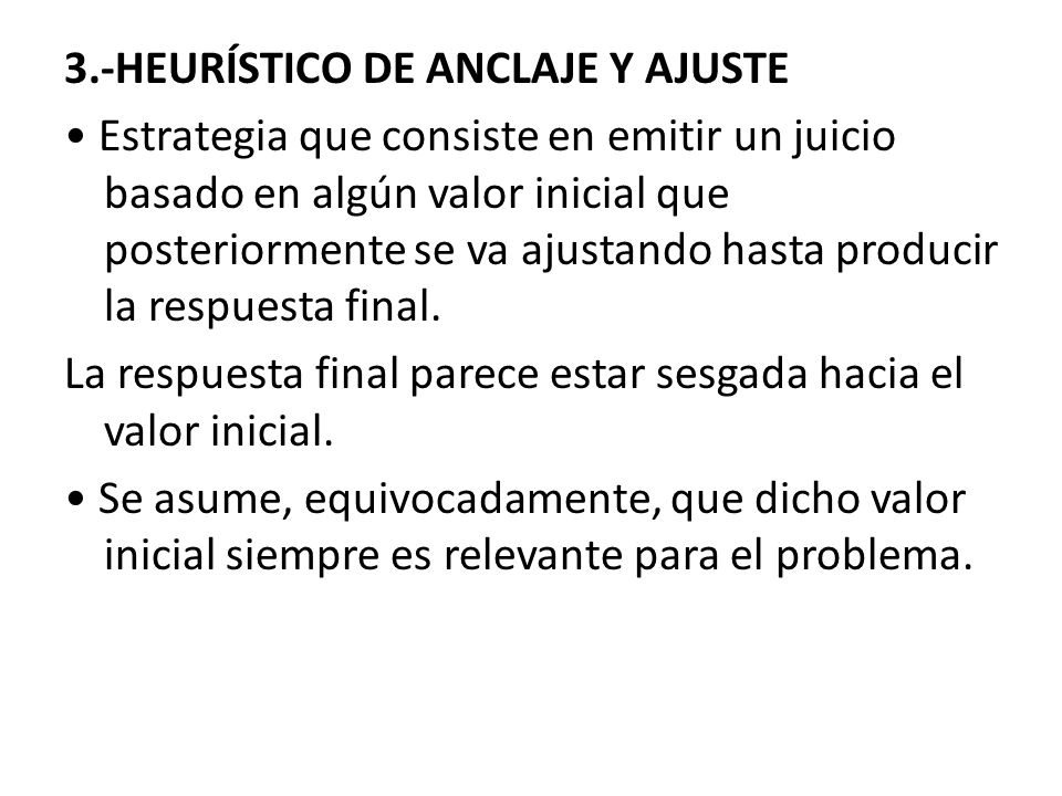 3.-HEURÍSTICO DE ANCLAJE Y AJUSTE • Estrategia que consiste en emitir un juicio basado en algún valor inicial que posteriormente se va ajustando hasta producir la respuesta final.