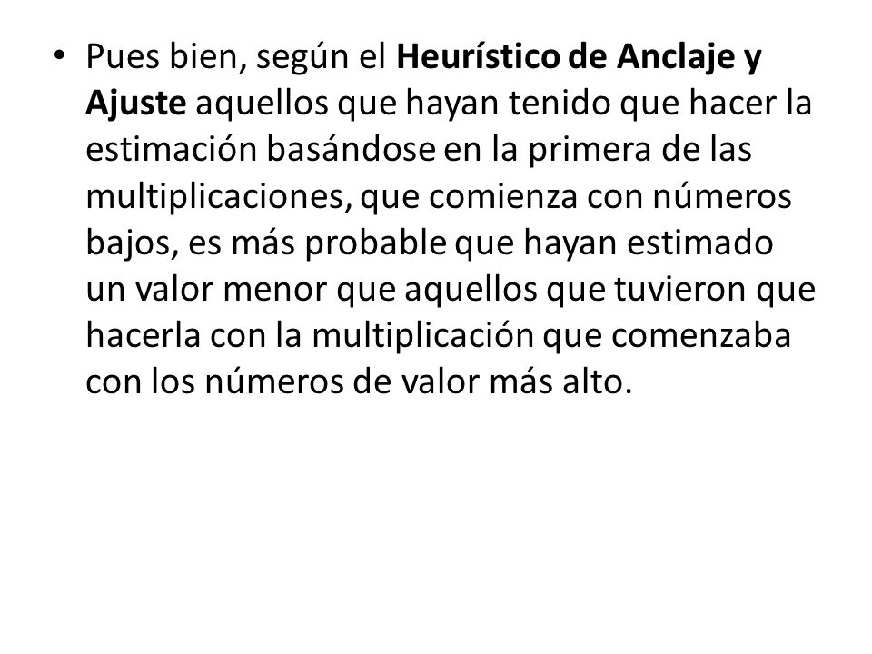 Pues bien, según el Heurístico de Anclaje y Ajuste aquellos que hayan tenido que hacer la estimación basándose en la primera de las multiplicaciones, que comienza con números bajos, es más probable que hayan estimado un valor menor que aquellos que tuvieron que hacerla con la multiplicación que comenzaba con los números de valor más alto.