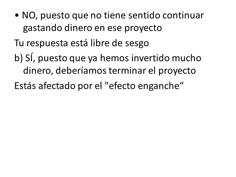 • NO, puesto que no tiene sentido continuar gastando dinero en ese proyecto Tu respuesta está libre de sesgo b) SÍ, puesto que ya hemos invertido mucho dinero, deberíamos terminar el proyecto Estás afectado por el efecto enganche