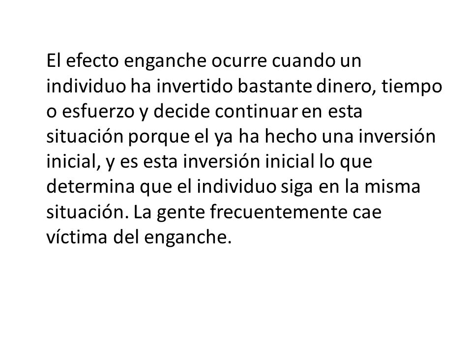 El efecto enganche ocurre cuando un individuo ha invertido bastante dinero, tiempo o esfuerzo y decide continuar en esta situación porque el ya ha hecho una inversión inicial, y es esta inversión inicial lo que determina que el individuo siga en la misma situación.