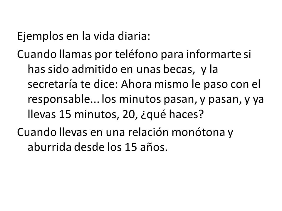 Ejemplos en la vida diaria: Cuando llamas por teléfono para informarte si has sido admitido en unas becas, y la secretaría te dice: Ahora mismo le paso con el responsable...