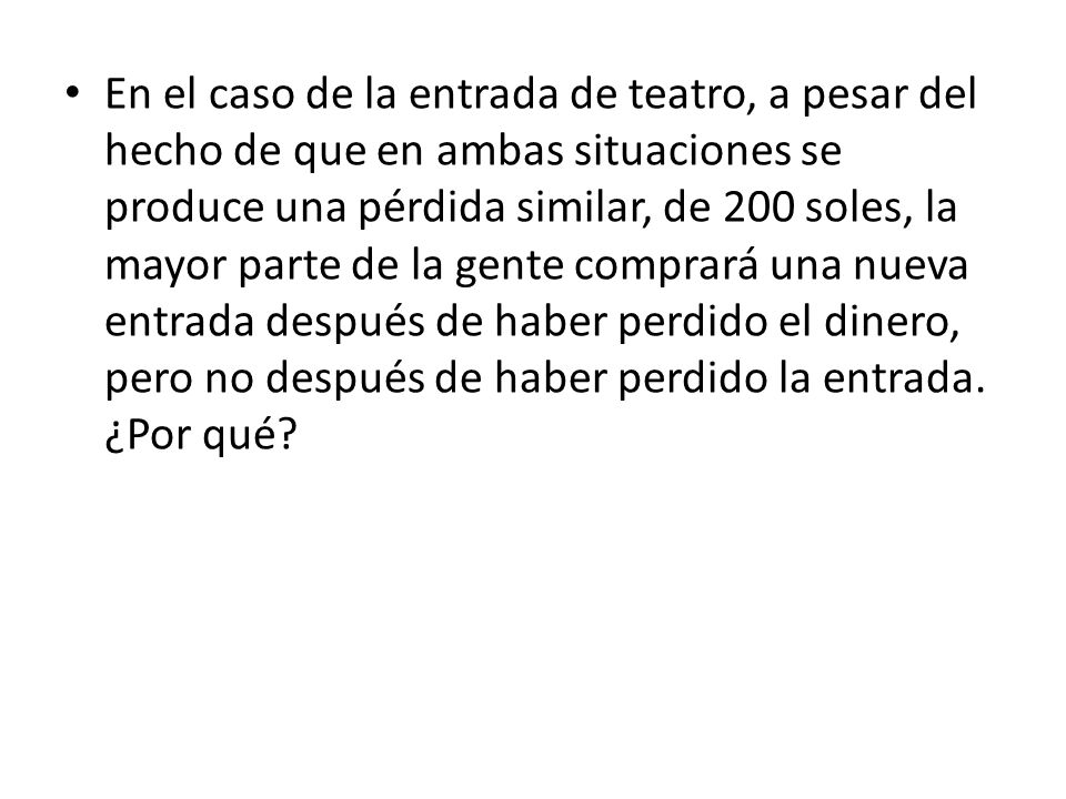 En el caso de la entrada de teatro, a pesar del hecho de que en ambas situaciones se produce una pérdida similar, de 200 soles, la mayor parte de la gente comprará una nueva entrada después de haber perdido el dinero, pero no después de haber perdido la entrada.
