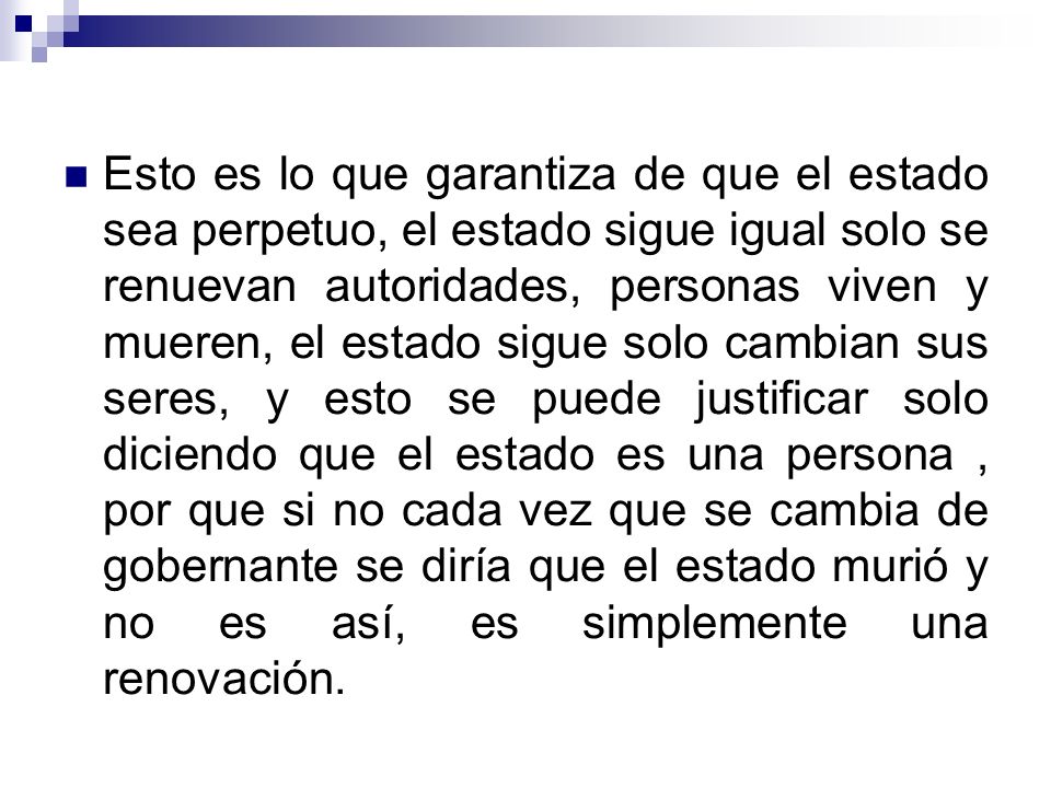 Esto es lo que garantiza de que el estado sea perpetuo, el estado sigue igual solo se renuevan autoridades, personas viven y mueren, el estado sigue solo cambian sus seres, y esto se puede justificar solo diciendo que el estado es una persona , por que si no cada vez que se cambia de gobernante se diría que el estado murió y no es así, es simplemente una renovación.