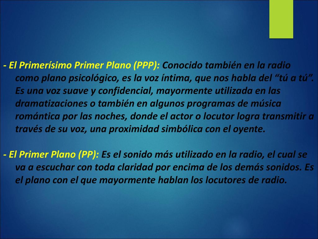 - El Primerísimo Primer Plano (PPP): Conocido también en la radio como plano psicológico, es la voz íntima, que nos habla del tú a tú . Es una voz suave y confidencial, mayormente utilizada en las dramatizaciones o también en algunos programas de música romántica por las noches, donde el actor o locutor logra transmitir a través de su voz, una proximidad simbólica con el oyente.