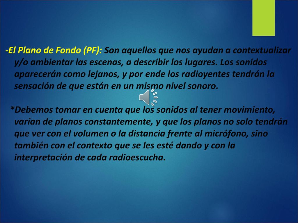 -El Plano de Fondo (PF): Son aquellos que nos ayudan a contextualizar y/o ambientar las escenas, a describir los lugares. Los sonidos aparecerán como lejanos, y por ende los radioyentes tendrán la sensación de que están en un mismo nivel sonoro.