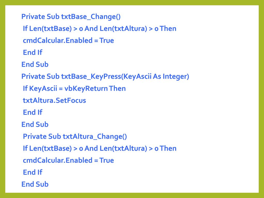 Private Sub txtBase_Change() If Len(txtBase) > 0 And Len(txtAltura) > 0 Then cmdCalcular.Enabled = True End If End Sub Private Sub txtBase_KeyPress(KeyAscii As Integer) If KeyAscii = vbKeyReturn Then txtAltura.SetFocus Private Sub txtAltura_Change()