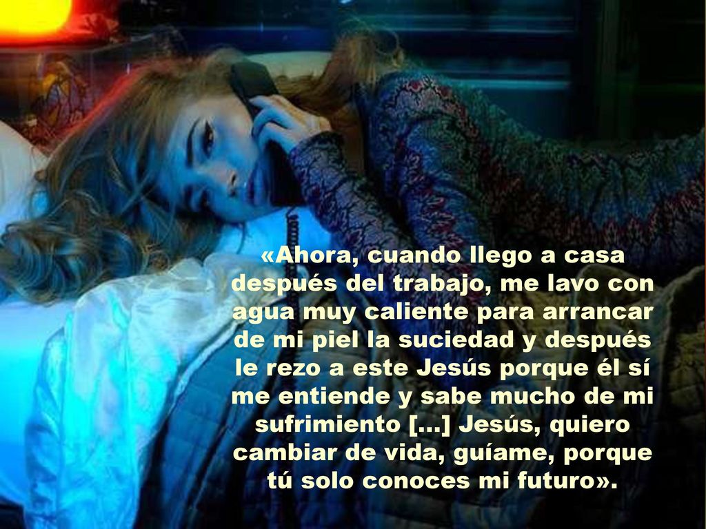«Ahora, cuando llego a casa después del trabajo, me lavo con agua muy caliente para arrancar de mi piel la suciedad y después le rezo a este Jesús porque él sí me entiende y sabe mucho de mi sufrimiento [...] Jesús, quiero cambiar de vida, guíame, porque tú solo conoces mi futuro».