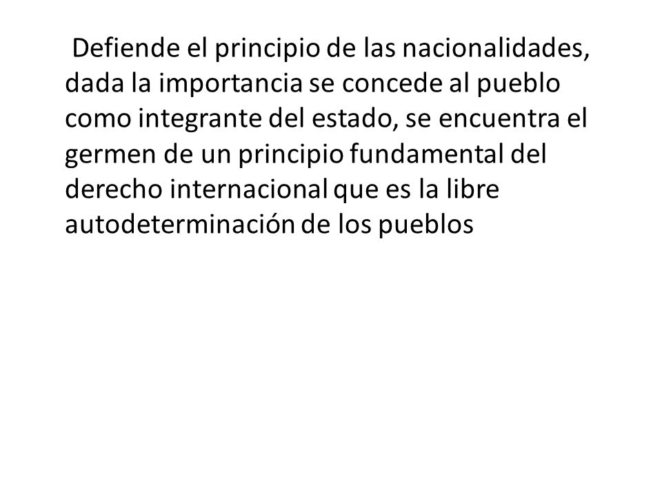 Defiende el principio de las nacionalidades, dada la importancia se concede al pueblo como integrante del estado, se encuentra el germen de un principio fundamental del derecho internacional que es la libre autodeterminación de los pueblos