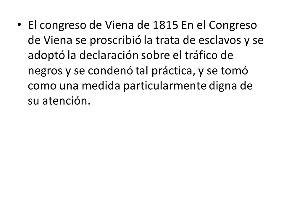 El congreso de Viena de 1815 En el Congreso de Viena se proscribió la trata de esclavos y se adoptó la declaración sobre el tráfico de negros y se condenó tal práctica, y se tomó como una medida particularmente digna de su atención.