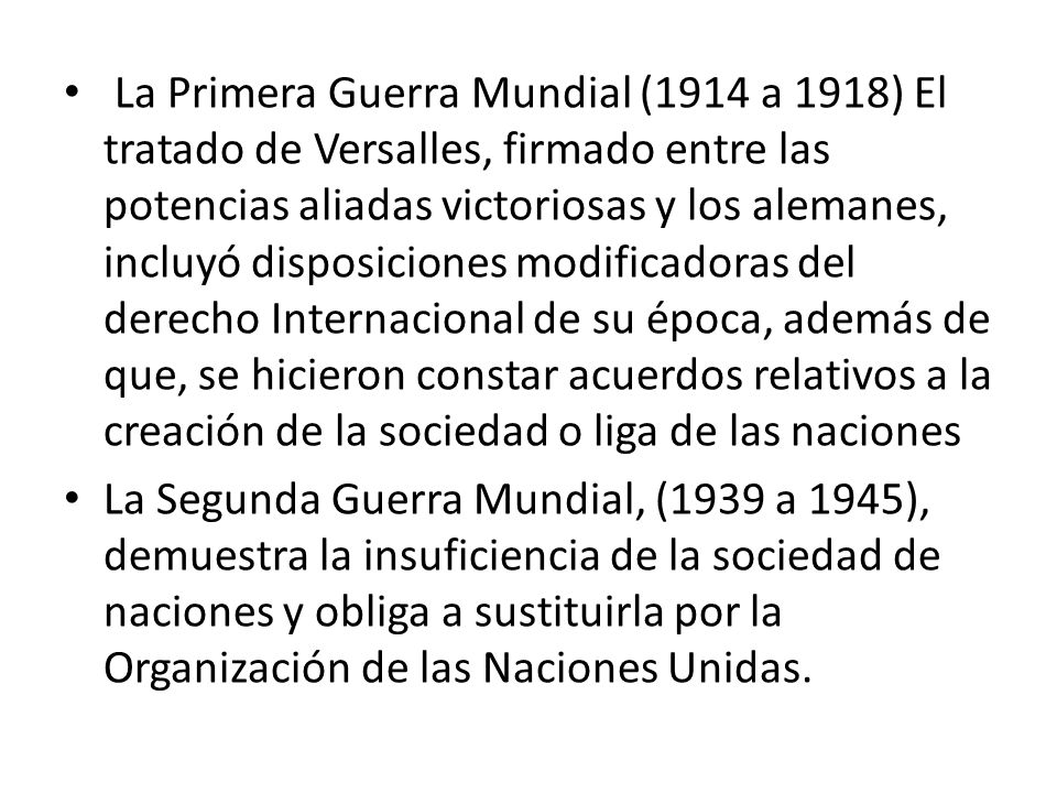La Primera Guerra Mundial (1914 a 1918) El tratado de Versalles, firmado entre las potencias aliadas victoriosas y los alemanes, incluyó disposiciones modificadoras del derecho Internacional de su época, además de que, se hicieron constar acuerdos relativos a la creación de la sociedad o liga de las naciones