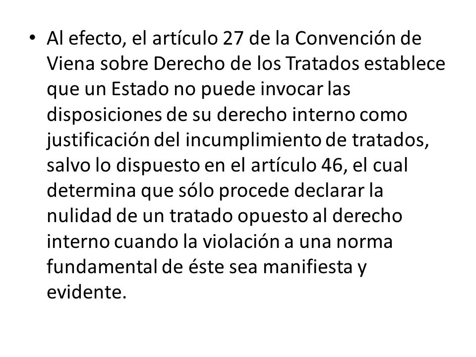 Al efecto, el artículo 27 de la Convención de Viena sobre Derecho de los Tratados establece que un Estado no puede invocar las disposiciones de su derecho interno como justificación del incumplimiento de tratados, salvo lo dispuesto en el artículo 46, el cual determina que sólo procede declarar la nulidad de un tratado opuesto al derecho interno cuando la violación a una norma fundamental de éste sea manifiesta y evidente.