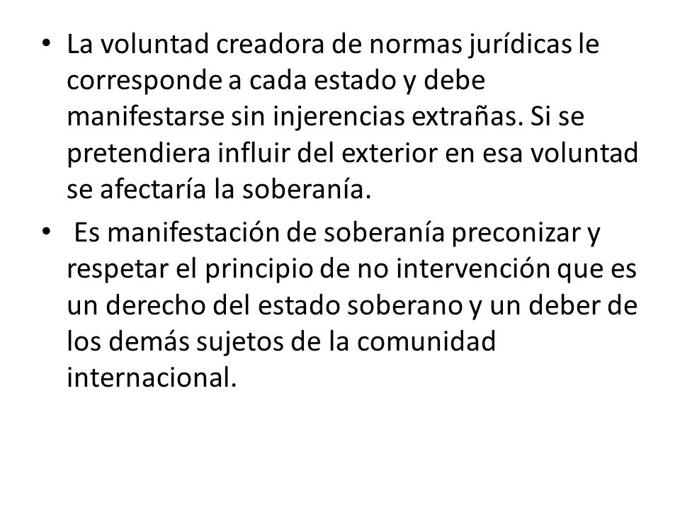 La voluntad creadora de normas jurídicas le corresponde a cada estado y debe manifestarse sin injerencias extrañas. Si se pretendiera influir del exterior en esa voluntad se afectaría la soberanía.