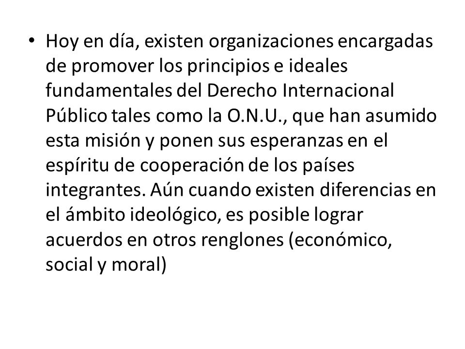 Hoy en día, existen organizaciones encargadas de promover los principios e ideales fundamentales del Derecho Internacional Público tales como la O.N.U., que han asumido esta misión y ponen sus esperanzas en el espíritu de cooperación de los países integrantes.