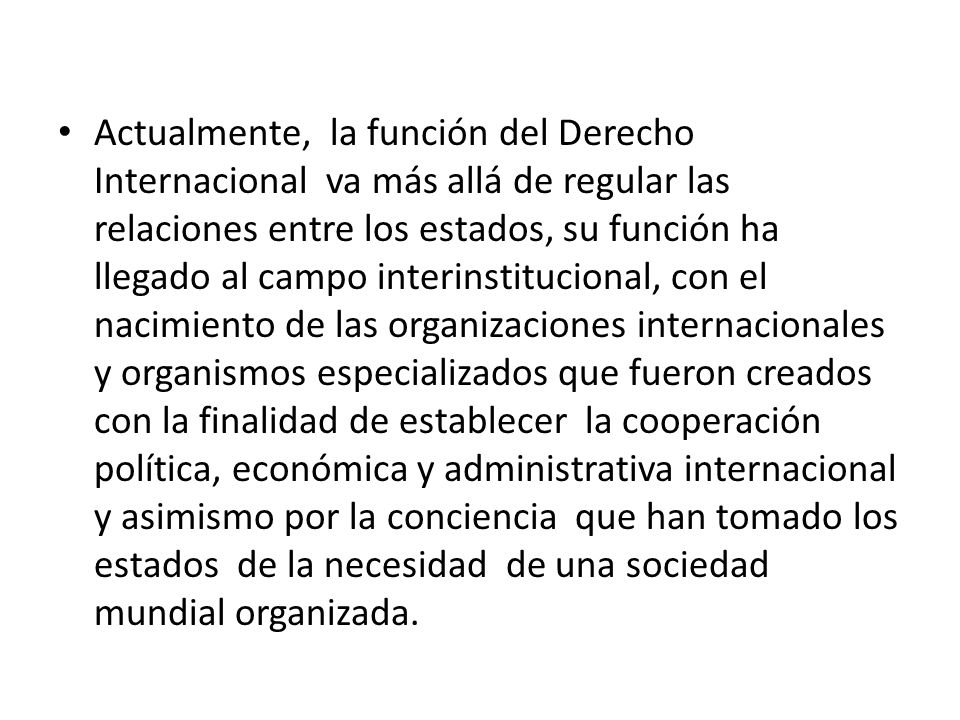 Actualmente, la función del Derecho Internacional va más allá de regular las relaciones entre los estados, su función ha llegado al campo interinstitucional, con el nacimiento de las organizaciones internacionales y organismos especializados que fueron creados con la finalidad de establecer la cooperación política, económica y administrativa internacional y asimismo por la conciencia que han tomado los estados de la necesidad de una sociedad mundial organizada.
