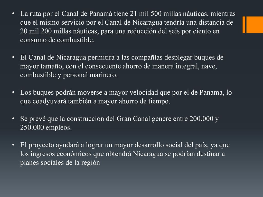 La ruta por el Canal de Panamá tiene 21 mil 500 millas náuticas, mientras que el mismo servicio por el Canal de Nicaragua tendría una distancia de 20 mil 200 millas náuticas, para una reducción del seis por ciento en consumo de combustible.