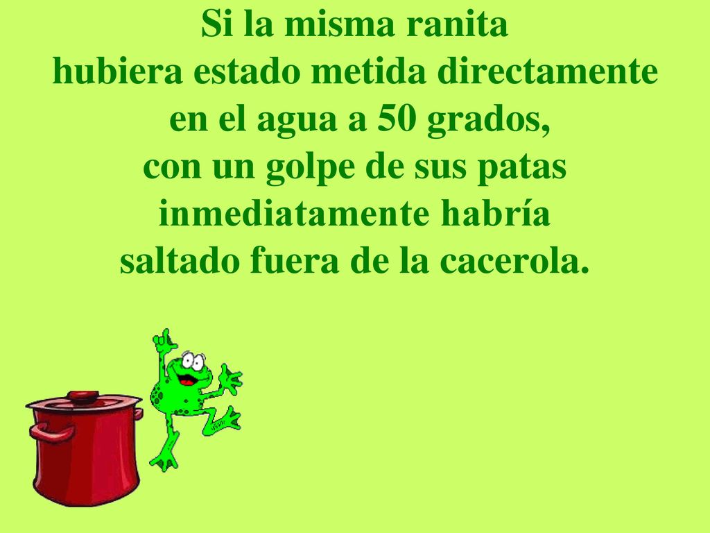 Si la misma ranita hubiera estado metida directamente en el agua a 50 grados, con un golpe de sus patas inmediatamente habría saltado fuera de la cacerola.