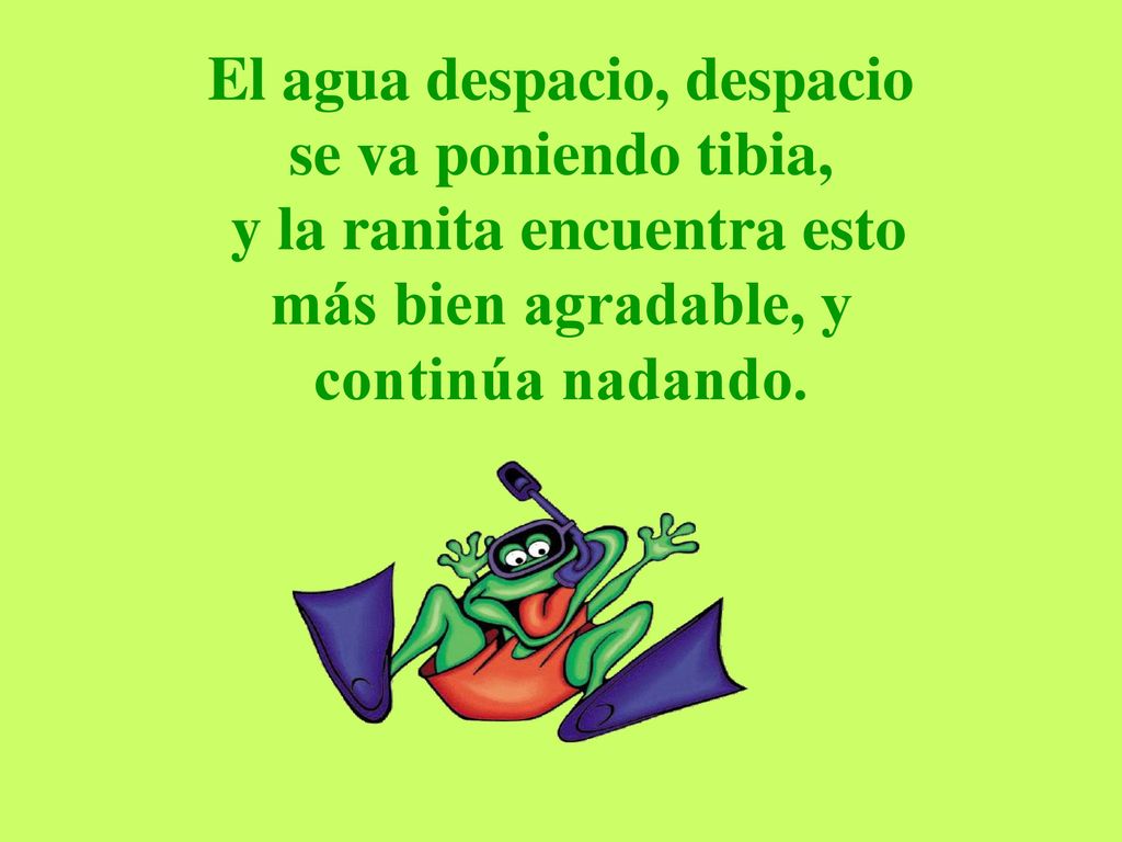 El agua despacio, despacio se va poniendo tibia, y la ranita encuentra esto más bien agradable, y continúa nadando.