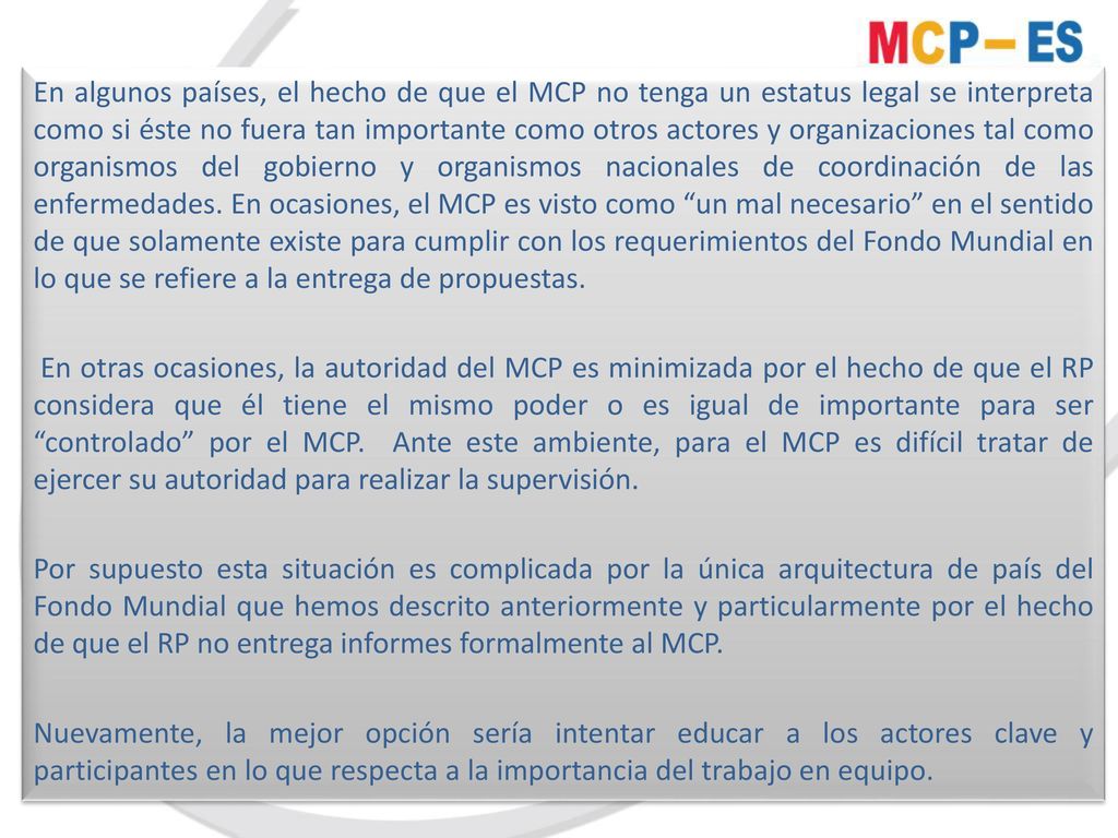En algunos países, el hecho de que el MCP no tenga un estatus legal se interpreta como si éste no fuera tan importante como otros actores y organizaciones tal como organismos del gobierno y organismos nacionales de coordinación de las enfermedades. En ocasiones, el MCP es visto como un mal necesario en el sentido de que solamente existe para cumplir con los requerimientos del Fondo Mundial en lo que se refiere a la entrega de propuestas.
