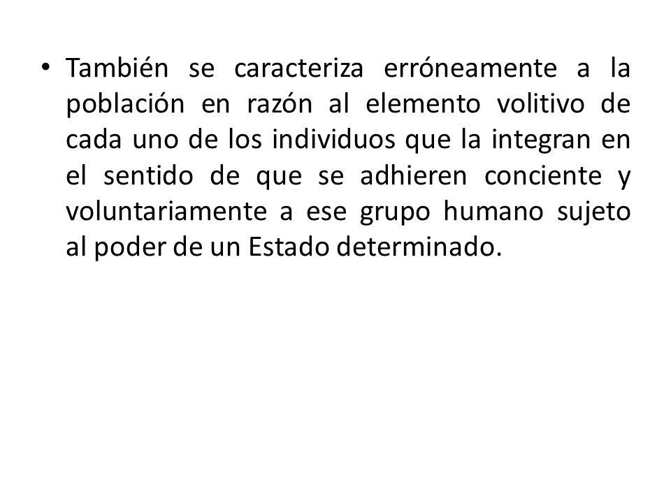 También se caracteriza erróneamente a la población en razón al elemento volitivo de cada uno de los individuos que la integran en el sentido de que se adhieren conciente y voluntariamente a ese grupo humano sujeto al poder de un Estado determinado.