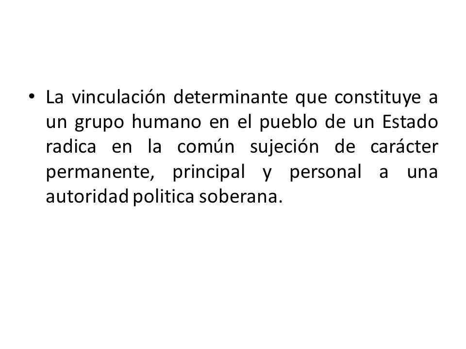 La vinculación determinante que constituye a un grupo humano en el pueblo de un Estado radica en la común sujeción de carácter permanente, principal y personal a una autoridad politica soberana.