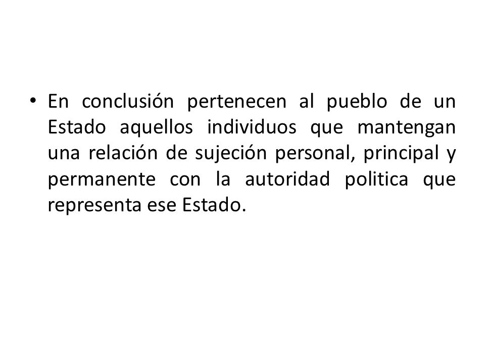 En conclusión pertenecen al pueblo de un Estado aquellos individuos que mantengan una relación de sujeción personal, principal y permanente con la autoridad politica que representa ese Estado.