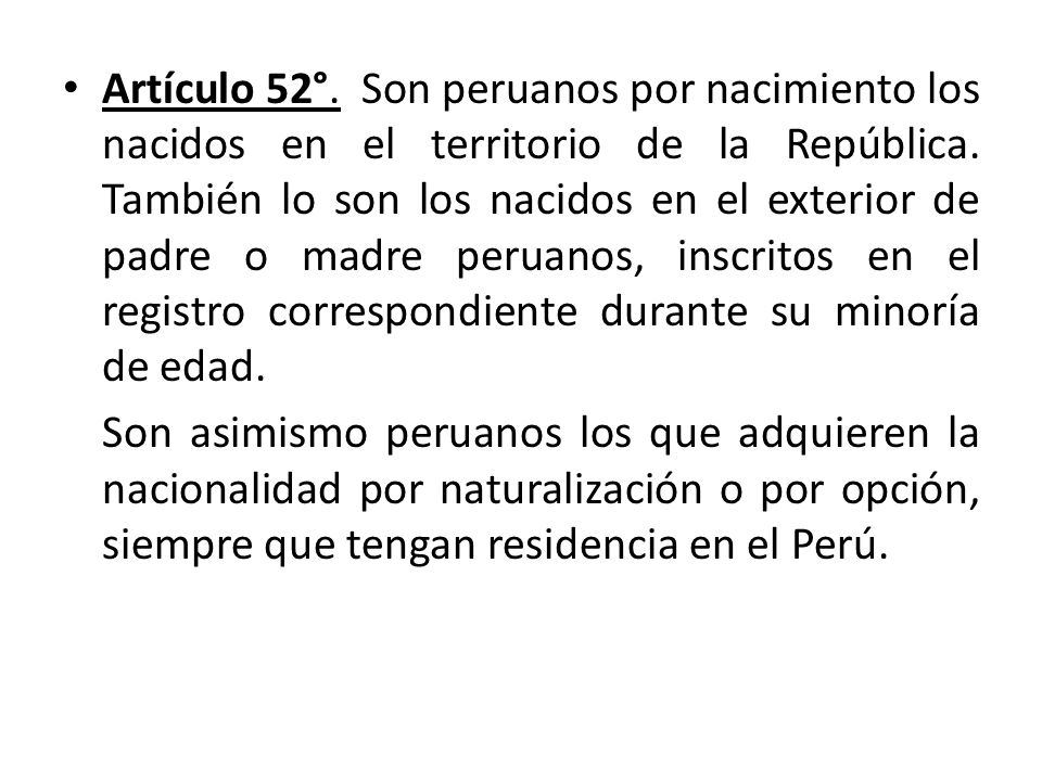 Artículo 52°. Son peruanos por nacimiento los nacidos en el territorio de la República. También lo son los nacidos en el exterior de padre o madre peruanos, inscritos en el registro correspondiente durante su minoría de edad.