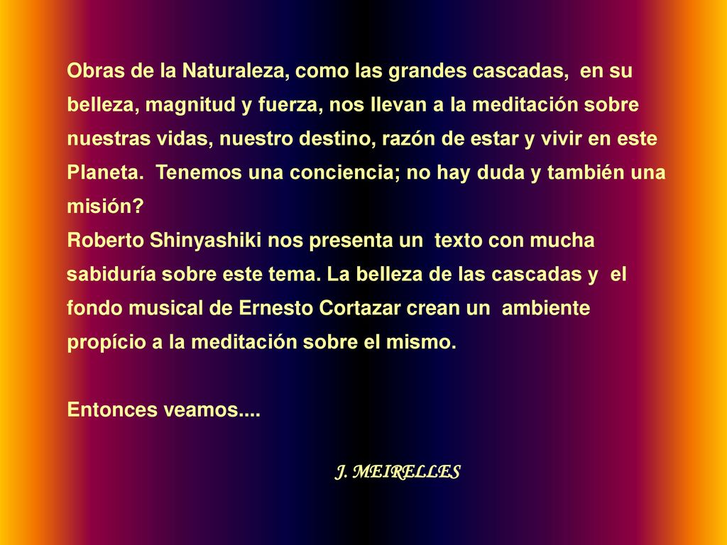 Obras de la Naturaleza, como las grandes cascadas, en su belleza, magnitud y fuerza, nos llevan a la meditación sobre nuestras vidas, nuestro destino, razón de estar y vivir en este Planeta. Tenemos una conciencia; no hay duda y también una misión